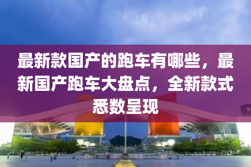 最新款國(guó)產(chǎn)的跑車有哪些，最新國(guó)產(chǎn)跑車大盤點(diǎn)，全新款式悉數(shù)呈現(xiàn)