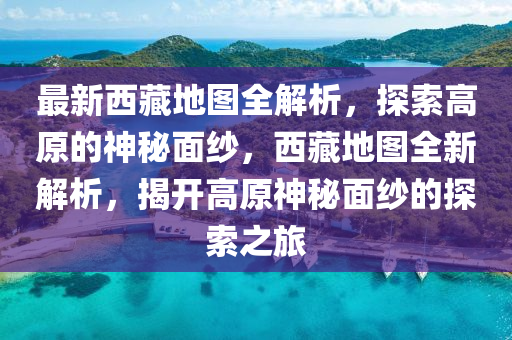 最新西藏地圖全解析，探索高原的神秘面紗，西藏地圖全新解析，揭開高原神秘面紗的探索之旅