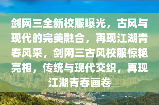 劍網(wǎng)三全新校服曝光，古風(fēng)與現(xiàn)代的完美融合，再現(xiàn)江湖青春風(fēng)采，劍網(wǎng)三古風(fēng)校服驚艷亮相，傳統(tǒng)與現(xiàn)代交織，再現(xiàn)江湖青春畫卷