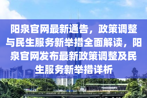 陽泉官網(wǎng)最新通告，政策調(diào)整與民生服務(wù)新舉措全面解讀，陽泉官網(wǎng)發(fā)布最新政策調(diào)整及民生服務(wù)新舉措詳析