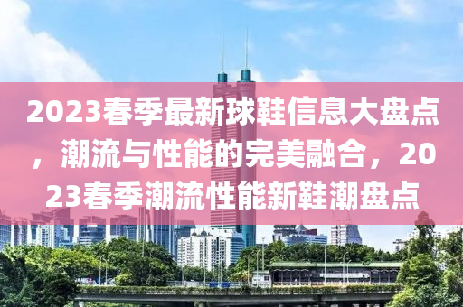 2023春季最新球鞋信息大盤點，潮流與性能的完美融合，2023春季潮流性能新鞋潮盤點