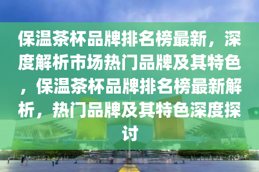 保溫茶杯品牌排名榜最新，深度解析市場熱門品牌及其特色，保溫茶杯品牌排名榜最新解析，熱門品牌及其特色深度探討