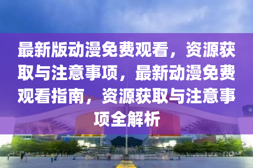 最新版動漫免費(fèi)觀看，資源獲取與注意事項，最新動漫免費(fèi)觀看指南，資源獲取與注意事項全解析