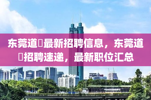 東莞道滘最新招聘信息，東莞道滘招聘速遞，最新職位匯總