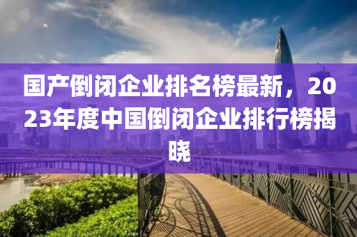 國產(chǎn)倒閉企業(yè)排名榜最新，2023年度中國倒閉企業(yè)排行榜揭曉