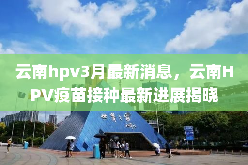 云南hpv3月最新消息，云南HPV疫苗接種最新進(jìn)展揭曉