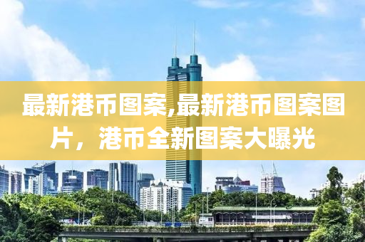 最新港幣圖案,最新港幣圖案圖片，港幣全新圖案大曝光