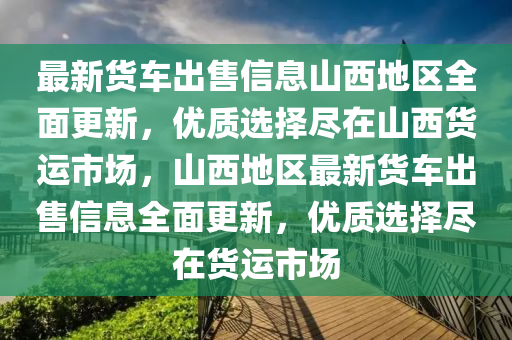 最新貨車出售信息山西地區(qū)全面更新，優(yōu)質選擇盡在山西貨運市場，山西地區(qū)最新貨車出售信息全面更新，優(yōu)質選擇盡在貨運市場