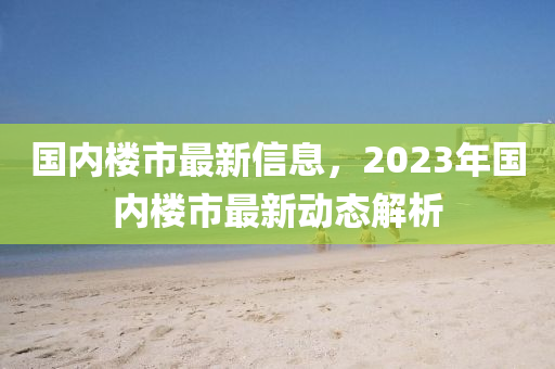 國內(nèi)樓市最新信息，2023年國內(nèi)樓市最新動態(tài)解析