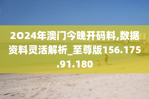 2O24年澳門今晚開碼料,數(shù)據(jù)資料靈活解析_至尊版156.175.91.180