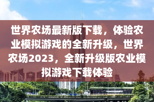 世界農(nóng)場最新版下載，體驗(yàn)農(nóng)業(yè)模擬游戲的全新升級，世界農(nóng)場2023，全新升級版農(nóng)業(yè)模擬游戲下載體驗(yàn)