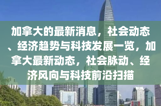 加拿大的最新消息，社會動態(tài)、經濟趨勢與科技發(fā)展一覽，加拿大最新動態(tài)，社會脈動、經濟風向與科技前沿掃描