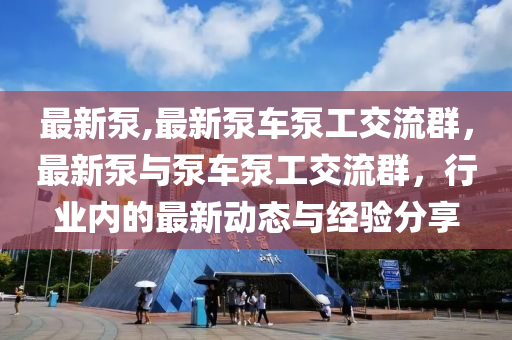 最新泵,最新泵車泵工交流群，最新泵與泵車泵工交流群，行業(yè)內(nèi)的最新動態(tài)與經(jīng)驗分享