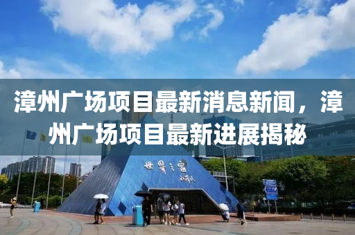 漳州廣場項目最新消息新聞，漳州廣場項目最新進展揭秘