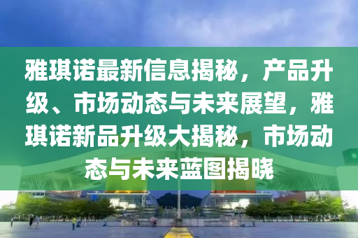 雅琪諾最新信息揭秘，產(chǎn)品升級(jí)、市場動(dòng)態(tài)與未來展望，雅琪諾新品升級(jí)大揭秘，市場動(dòng)態(tài)與未來藍(lán)圖揭曉