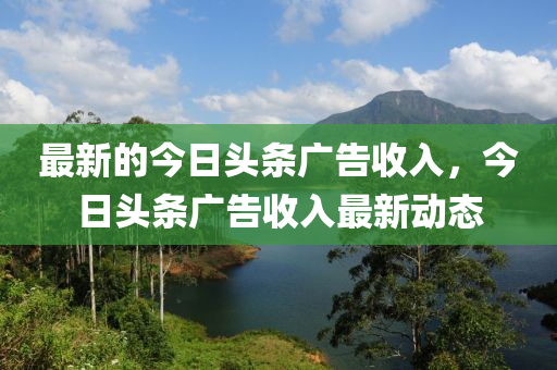 最新的今日頭條廣告收入，今日頭條廣告收入最新動態(tài)