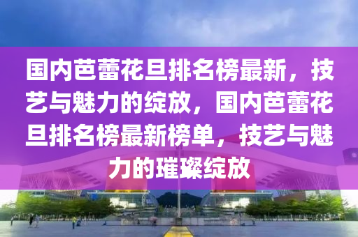 國內芭蕾花旦排名榜最新，技藝與魅力的綻放，國內芭蕾花旦排名榜最新榜單，技藝與魅力的璀璨綻放