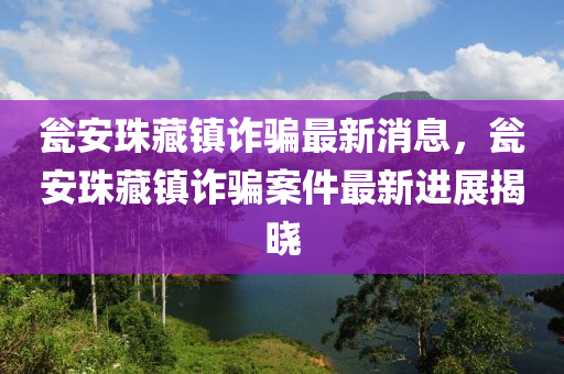 甕安珠藏鎮(zhèn)詐騙最新消息，甕安珠藏鎮(zhèn)詐騙案件最新進展揭曉