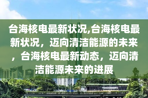 臺海核電最新狀況,臺海核電最新狀況，邁向清潔能源的未來，臺海核電最新動態(tài)，邁向清潔能源未來的進(jìn)展