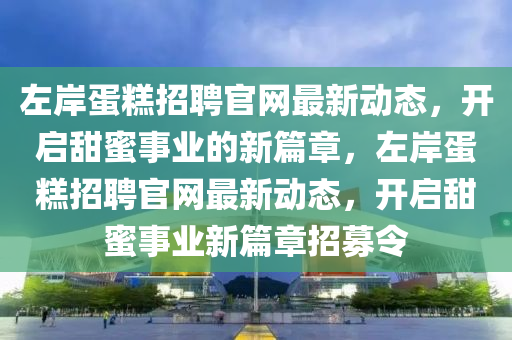 左岸蛋糕招聘官網(wǎng)最新動態(tài)，開啟甜蜜事業(yè)的新篇章，左岸蛋糕招聘官網(wǎng)最新動態(tài)，開啟甜蜜事業(yè)新篇章招募令