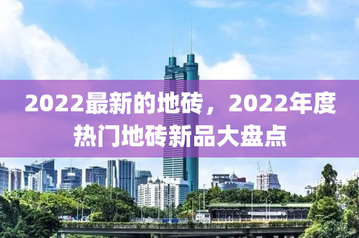 2022最新的地磚，2022年度熱門地磚新品大盤點