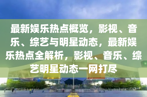 最新娛樂熱點概覽，影視、音樂、綜藝與明星動態(tài)，最新娛樂熱點全解析，影視、音樂、綜藝明星動態(tài)一網(wǎng)打盡