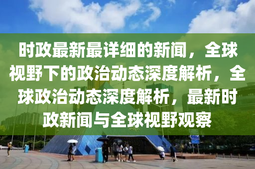 時政最新最詳細(xì)的新聞，全球視野下的政治動態(tài)深度解析，全球政治動態(tài)深度解析，最新時政新聞與全球視野觀察