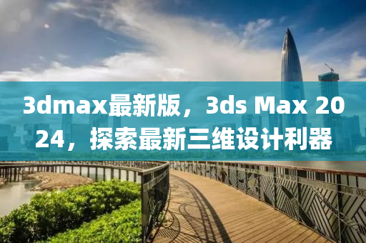 3dmax最新版，3ds Max 2024，探索最新三維設(shè)計利器