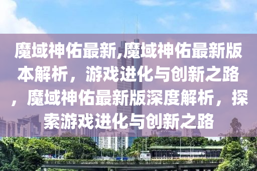 魔域神佑最新,魔域神佑最新版本解析，游戲進(jìn)化與創(chuàng)新之路，魔域神佑最新版深度解析，探索游戲進(jìn)化與創(chuàng)新之路