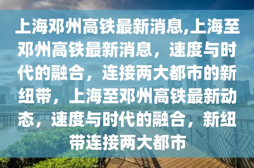 上海鄧州高鐵最新消息,上海至鄧州高鐵最新消息，速度與時代的融合，連接兩大都市的新紐帶，上海至鄧州高鐵最新動態(tài)，速度與時代的融合，新紐帶連接兩大都市