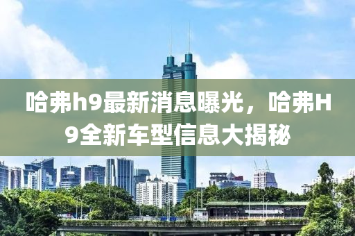 哈弗h9最新消息曝光，哈弗H9全新車型信息大揭秘