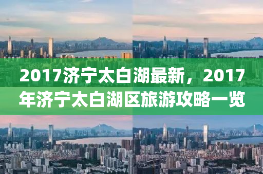 2017濟寧太白湖最新，2017年濟寧太白湖區(qū)旅游攻略一覽