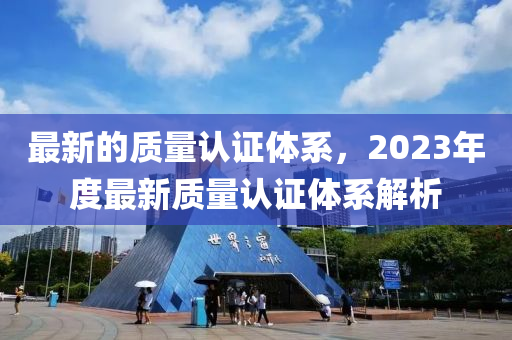 最新的質(zhì)量認證體系，2023年度最新質(zhì)量認證體系解析