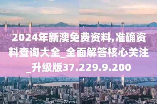 2024年新澳免費資料,準確資料查詢大全_全面解答核心關注_升級版37.229.9.200