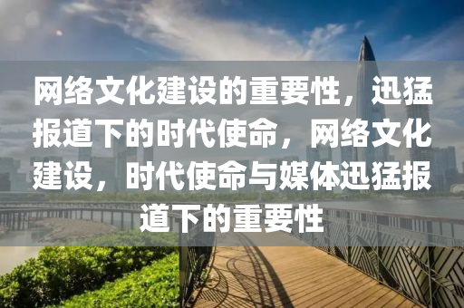 網絡文化建設的重要性，迅猛報道下的時代使命，網絡文化建設，時代使命與媒體迅猛報道下的重要性