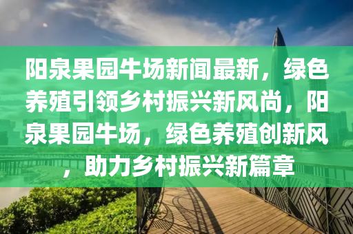 陽泉果園牛場新聞最新，綠色養(yǎng)殖引領鄉(xiāng)村振興新風尚，陽泉果園牛場，綠色養(yǎng)殖創(chuàng)新風，助力鄉(xiāng)村振興新篇章