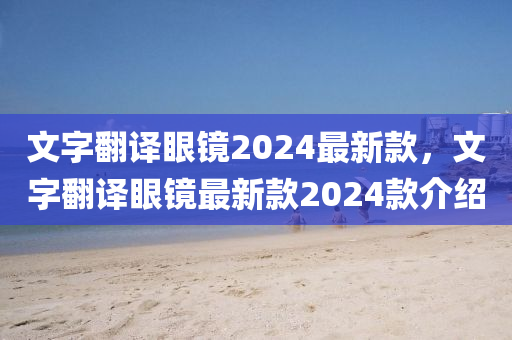 文字翻譯眼鏡2024最新款，文字翻譯眼鏡最新款2024款介紹