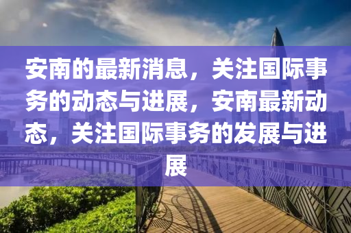 安南的最新消息，關(guān)注國際事務(wù)的動態(tài)與進展，安南最新動態(tài)，關(guān)注國際事務(wù)的發(fā)展與進展