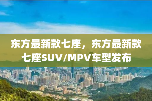 東方最新款七座，東方最新款七座SUV/MPV車型發(fā)布