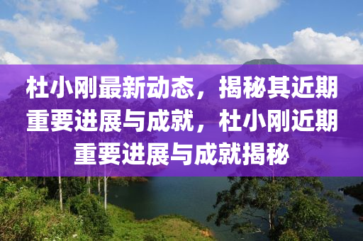 杜小剛最新動態(tài)，揭秘其近期重要進展與成就，杜小剛近期重要進展與成就揭秘