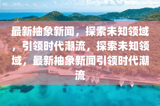 最新抽象新聞，探索未知領(lǐng)域，引領(lǐng)時(shí)代潮流，探索未知領(lǐng)域，最新抽象新聞引領(lǐng)時(shí)代潮流