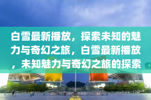 白雪最新播放，探索未知的魅力與奇幻之旅，白雪最新播放，未知魅力與奇幻之旅的探索