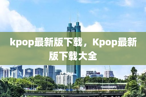 kpop最新版下載，Kpop最新版下載大全