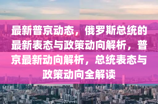 最新普京動(dòng)態(tài)，俄羅斯總統(tǒng)的最新表態(tài)與政策動(dòng)向解析，普京最新動(dòng)向解析，總統(tǒng)表態(tài)與政策動(dòng)向全解讀