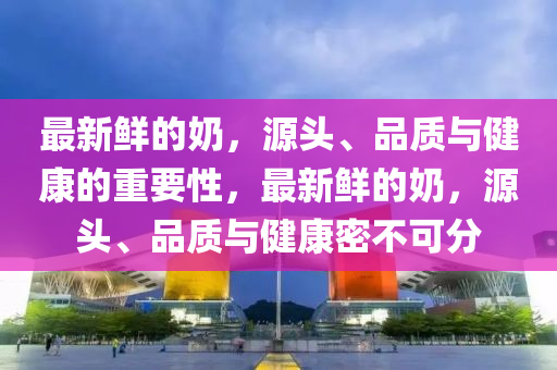 最新鮮的奶，源頭、品質(zhì)與健康的重要性，最新鮮的奶，源頭、品質(zhì)與健康密不可分