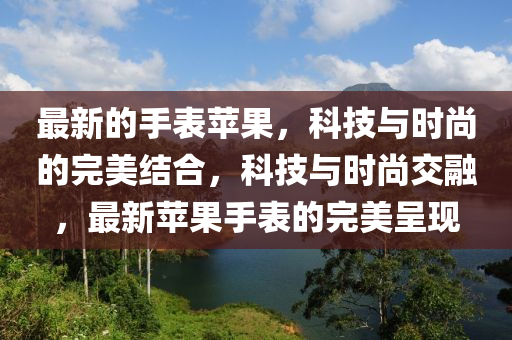 最新的手表蘋果，科技與時(shí)尚的完美結(jié)合，科技與時(shí)尚交融，最新蘋果手表的完美呈現(xiàn)