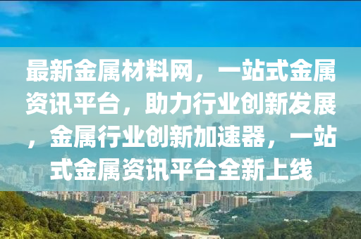 最新金屬材料網(wǎng)，一站式金屬資訊平臺，助力行業(yè)創(chuàng)新發(fā)展，金屬行業(yè)創(chuàng)新加速器，一站式金屬資訊平臺全新上線