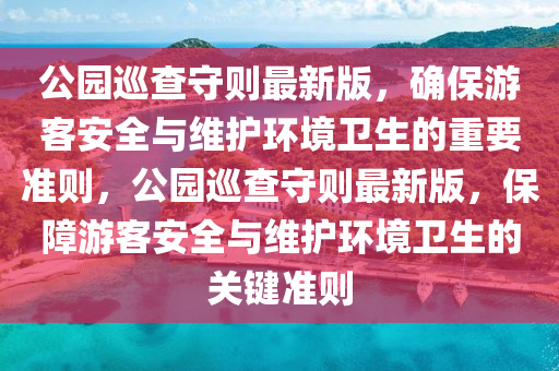 公園巡查守則最新版，確保游客安全與維護(hù)環(huán)境衛(wèi)生的重要準(zhǔn)則，公園巡查守則最新版，保障游客安全與維護(hù)環(huán)境衛(wèi)生的關(guān)鍵準(zhǔn)則