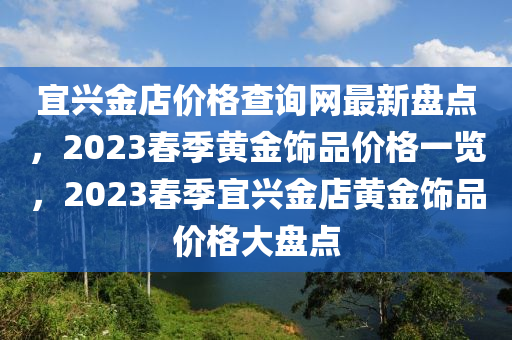 宜興金店價(jià)格查詢網(wǎng)最新盤點(diǎn)，2023春季黃金飾品價(jià)格一覽，2023春季宜興金店黃金飾品價(jià)格大盤點(diǎn)