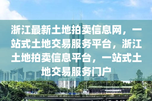 浙江最新土地拍賣信息網(wǎng)，一站式土地交易服務(wù)平臺，浙江土地拍賣信息平臺，一站式土地交易服務(wù)門戶